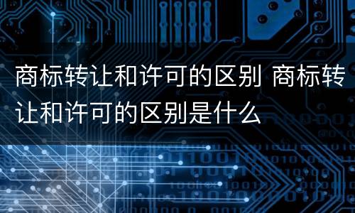 商标转让和许可的区别 商标转让和许可的区别是什么