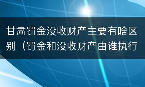 甘肃罚金没收财产主要有啥区别（罚金和没收财产由谁执行）