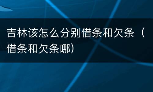 吉林该怎么分别借条和欠条（借条和欠条哪）