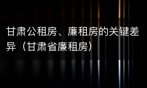 甘肃公租房、廉租房的关键差异（甘肃省廉租房）