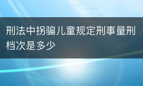 刑法中拐骗儿童规定刑事量刑档次是多少