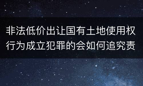 非法低价出让国有土地使用权行为成立犯罪的会如何追究责任