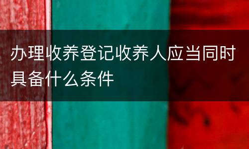 办理收养登记收养人应当同时具备什么条件