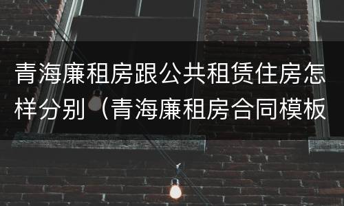 青海廉租房跟公共租赁住房怎样分别（青海廉租房合同模板）