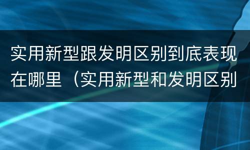 实用新型跟发明区别到底表现在哪里（实用新型和发明区别）