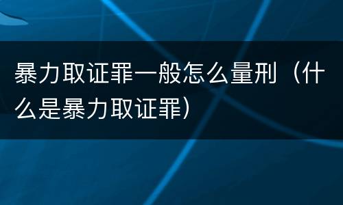 暴力取证罪一般怎么量刑（什么是暴力取证罪）