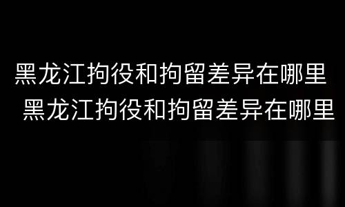 黑龙江拘役和拘留差异在哪里 黑龙江拘役和拘留差异在哪里查询