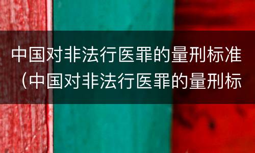 中国对非法行医罪的量刑标准（中国对非法行医罪的量刑标准是多少）