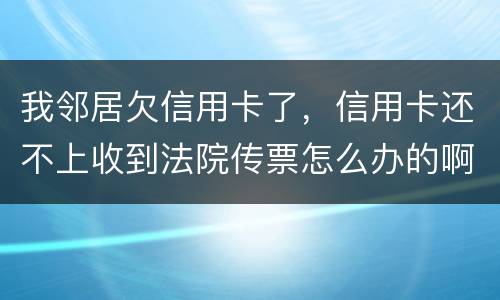 我邻居欠信用卡了，信用卡还不上收到法院传票怎么办的啊