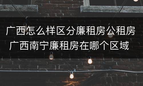 广西怎么样区分廉租房公租房 广西南宁廉租房在哪个区域