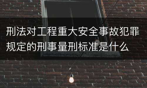 刑法对工程重大安全事故犯罪规定的刑事量刑标准是什么