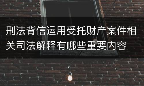 刑法背信运用受托财产案件相关司法解释有哪些重要内容