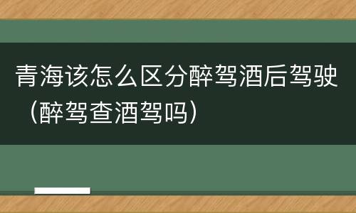 青海该怎么区分醉驾酒后驾驶（醉驾查酒驾吗）