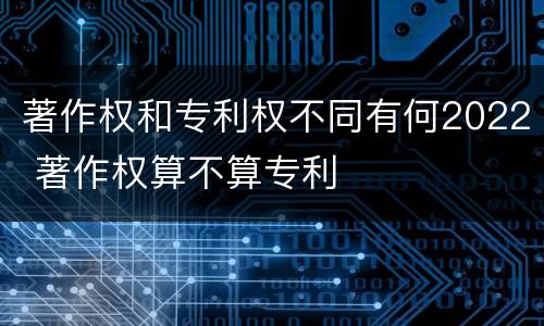 著作权和专利权不同有何2022 著作权算不算专利