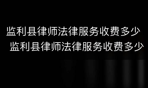 监利县律师法律服务收费多少 监利县律师法律服务收费多少一个月