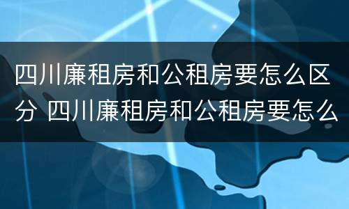 四川廉租房和公租房要怎么区分 四川廉租房和公租房要怎么区分才正确