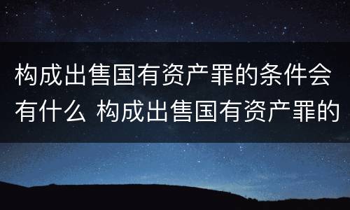 构成出售国有资产罪的条件会有什么 构成出售国有资产罪的条件会有什么后果