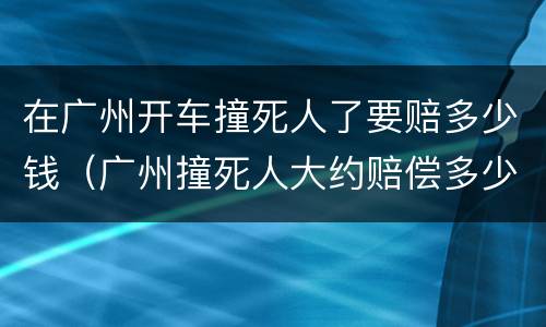 在广州开车撞死人了要赔多少钱（广州撞死人大约赔偿多少万）