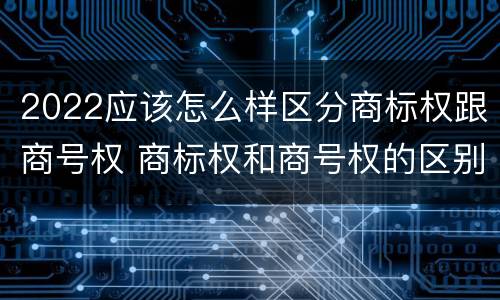 2022应该怎么样区分商标权跟商号权 商标权和商号权的区别