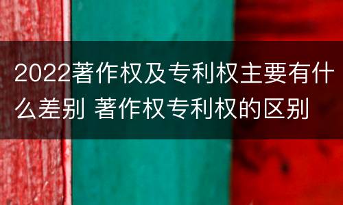 2022著作权及专利权主要有什么差别 著作权专利权的区别