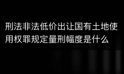 刑法非法低价出让国有土地使用权罪规定量刑幅度是什么