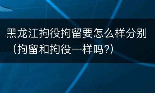 黑龙江拘役拘留要怎么样分别（拘留和拘役一样吗?）