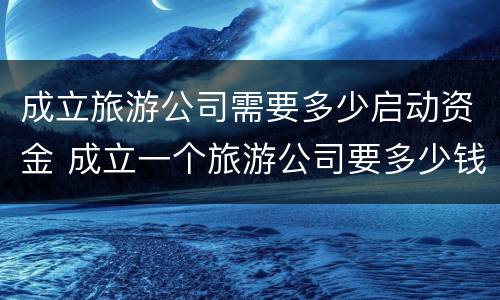 成立旅游公司需要多少启动资金 成立一个旅游公司要多少钱