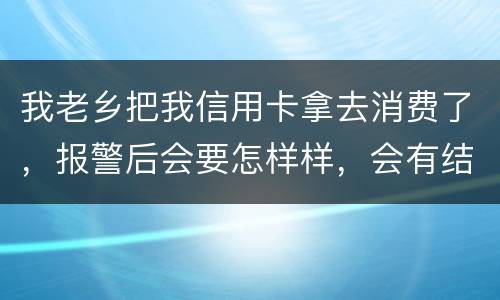 我老乡把我信用卡拿去消费了，报警后会要怎样样，会有结果吗