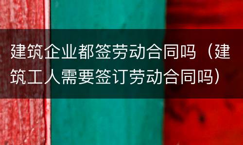 建筑企业都签劳动合同吗（建筑工人需要签订劳动合同吗）