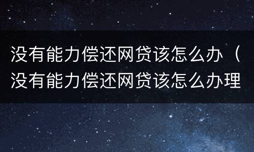 没有能力偿还网贷该怎么办（没有能力偿还网贷该怎么办理）