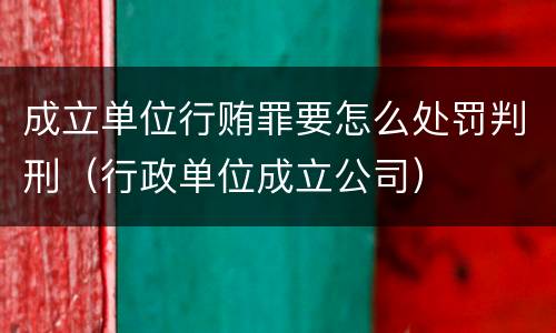 成立单位行贿罪要怎么处罚判刑（行政单位成立公司）