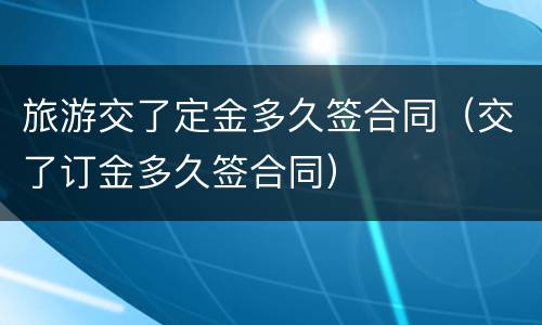 旅游交了定金多久签合同（交了订金多久签合同）