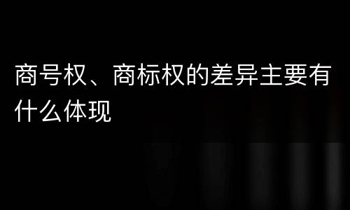 商号权、商标权的差异主要有什么体现