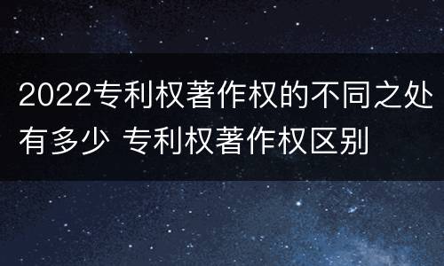 2022专利权著作权的不同之处有多少 专利权著作权区别