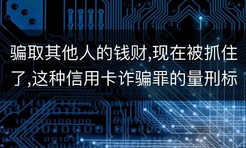 骗取其他人的钱财,现在被抓住了,这种信用卡诈骗罪的量刑标准是怎么样的