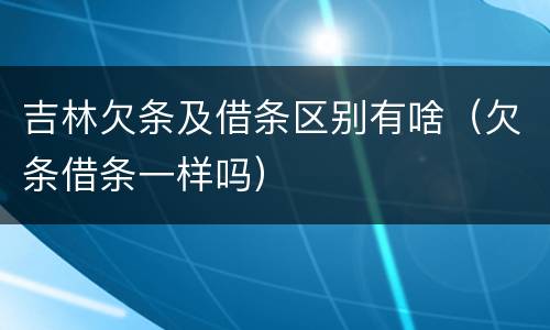 吉林欠条及借条区别有啥（欠条借条一样吗）