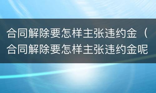 合同解除要怎样主张违约金（合同解除要怎样主张违约金呢）