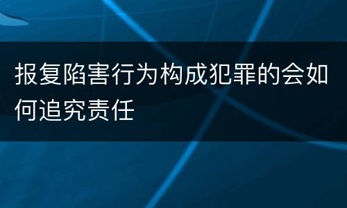 报复陷害行为构成犯罪的会如何追究责任