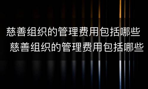 慈善组织的管理费用包括哪些 慈善组织的管理费用包括哪些内容