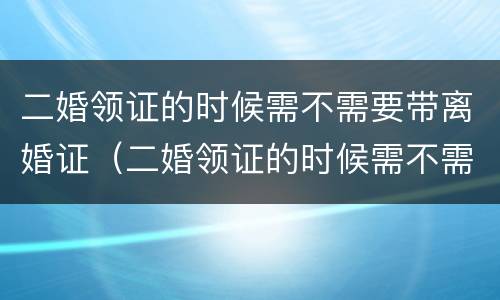 二婚领证的时候需不需要带离婚证（二婚领证的时候需不需要带离婚证呢）