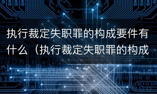 执行裁定失职罪的构成要件有什么（执行裁定失职罪的构成要件有什么要求）