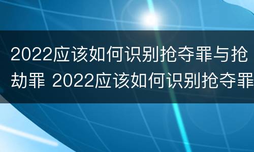 2022应该如何识别抢夺罪与抢劫罪 2022应该如何识别抢夺罪与抢劫罪呢