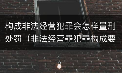 构成非法经营犯罪会怎样量刑处罚（非法经营罪犯罪构成要件）