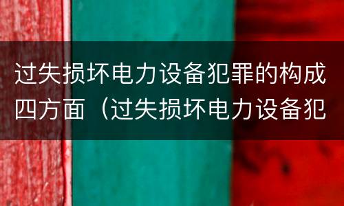 过失损坏电力设备犯罪的构成四方面（过失损坏电力设备犯罪的构成四方面是什么）