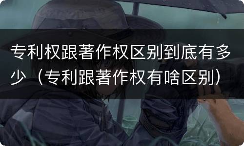 专利权跟著作权区别到底有多少（专利跟著作权有啥区别）