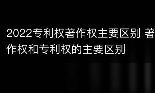 2022专利权著作权主要区别 著作权和专利权的主要区别