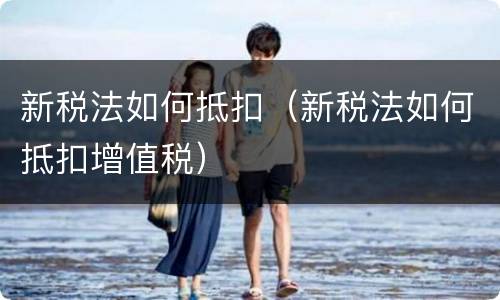 新税法如何抵扣（新税法如何抵扣增值税）