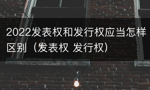 2022发表权和发行权应当怎样区别（发表权 发行权）