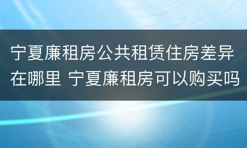 宁夏廉租房公共租赁住房差异在哪里 宁夏廉租房可以购买吗