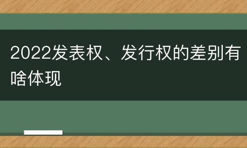 2022发表权、发行权的差别有啥体现